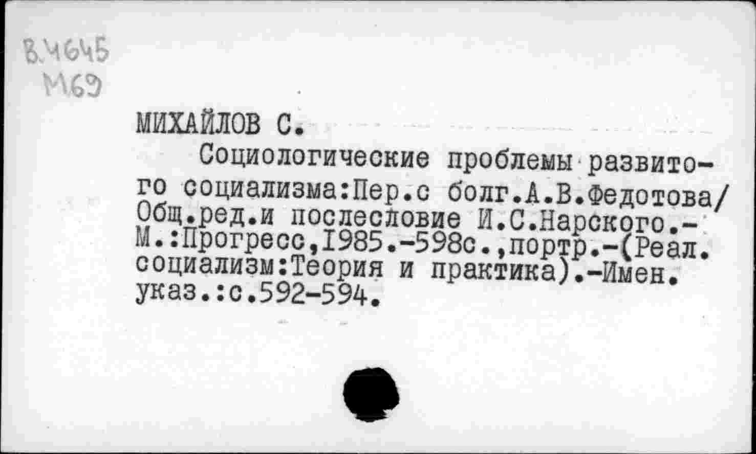 ﻿УДО
МИХАЙЛОВ С.
Социологические проблемы развитого социализма:Пер.с болг.А.В.Федотова/ Общ.ред.и послесловие И.С.Нарского.-М.:Прогресс,1985.-598с.,портр.-(Реал. социализм:Теория и практика).-Имен, указ.:с.592-594.